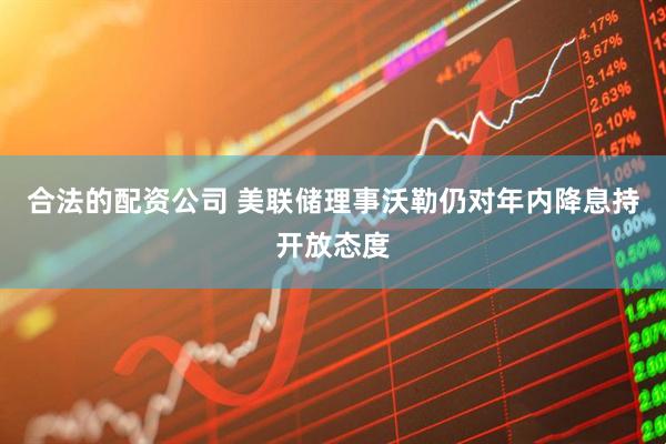 合法的配资公司 美联储理事沃勒仍对年内降息持开放态度