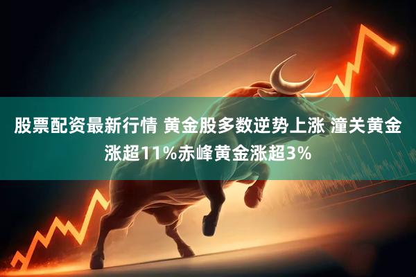 股票配资最新行情 黄金股多数逆势上涨 潼关黄金涨超11%赤峰黄金涨超3%