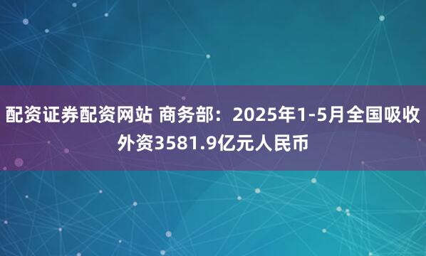 配资证券配资网站 商务部：2025年1-5月全国吸收外资3581.9亿元人民币