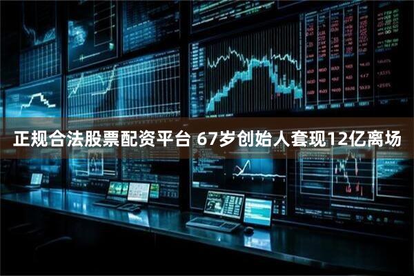 正规合法股票配资平台 67岁创始人套现12亿离场