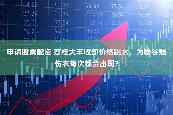 申请股票配资 荔枝大丰收却价格跳水，为啥谷贱伤农每次都会出现？