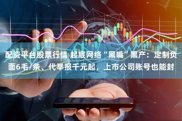 配资平台股票行情 起底网络“黑嘴”黑产：定制负面6毛/条、代举报千元起，上市公司账号也能封