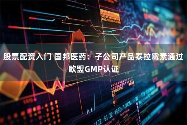 股票配资入门 国邦医药：子公司产品泰拉霉素通过欧盟GMP认证