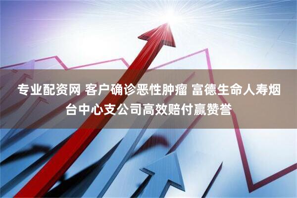 专业配资网 客户确诊恶性肿瘤 富德生命人寿烟台中心支公司高效赔付赢赞誉
