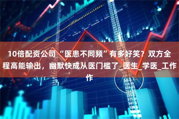 10倍配资公司 “医患不同频”有多好笑？双方全程高能输出，幽默快成从医门槛了_医生_学医_工作
