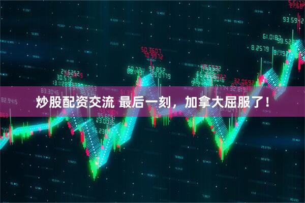 炒股配资交流 最后一刻，加拿大屈服了！