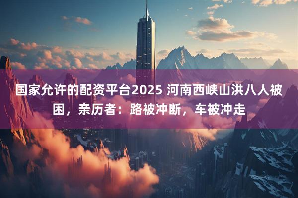国家允许的配资平台2025 河南西峡山洪八人被困，亲历者：路被冲断，车被冲走