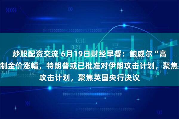 炒股配资交流 6月19日财经早餐：鲍威尔“高通胀”表态限制金价涨幅，特朗普或已批准对伊朗攻击计划，聚焦英国央行决议