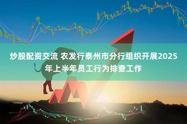 炒股配资交流 农发行泰州市分行组织开展2025年上半年员工行为排查工作
