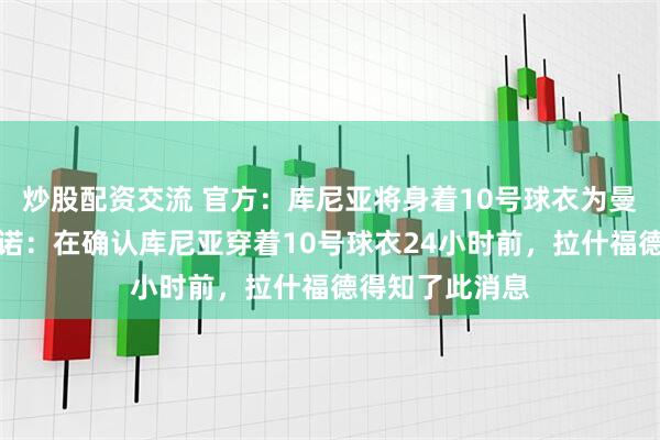 炒股配资交流 官方：库尼亚将身着10号球衣为曼联出战；罗马诺：在确认库尼亚穿着10号球衣24小时前，拉什福德得知了此消息