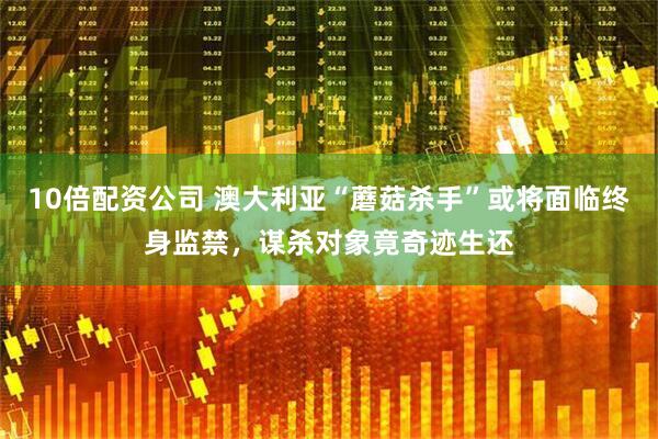 10倍配资公司 澳大利亚“蘑菇杀手”或将面临终身监禁，谋杀对象竟奇迹生还