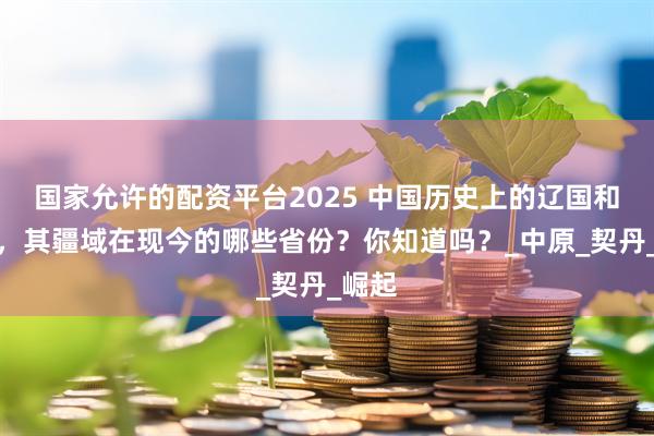 国家允许的配资平台2025 中国历史上的辽国和金国，其疆域在现今的哪些省份？你知道吗？_中原_契丹_崛起