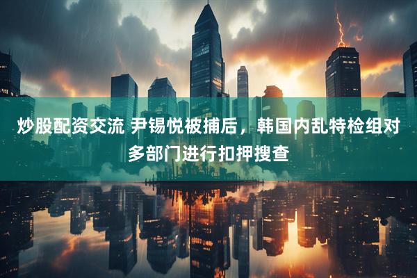炒股配资交流 尹锡悦被捕后，韩国内乱特检组对多部门进行扣押搜查