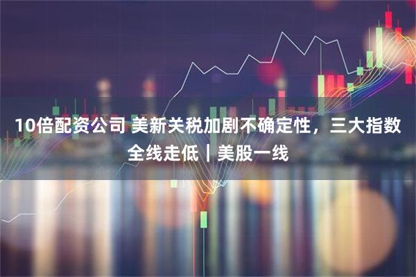 10倍配资公司 美新关税加剧不确定性，三大指数全线走低｜美股一线