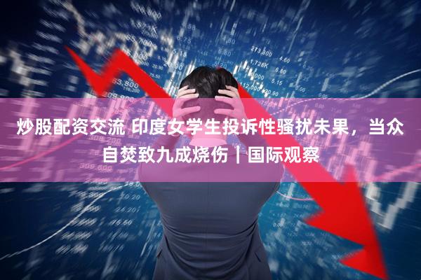 炒股配资交流 印度女学生投诉性骚扰未果，当众自焚致九成烧伤｜国际观察