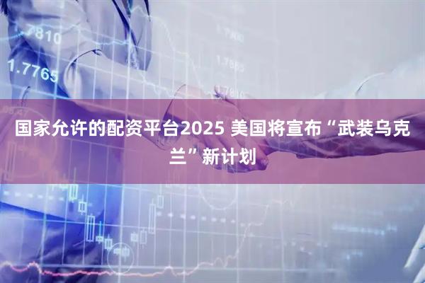 国家允许的配资平台2025 美国将宣布“武装乌克兰”新计划
