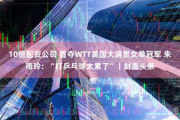 10倍配资公司 首夺WTT美国大满贯女单冠军 朱雨玲：“打乒乓球太累了”丨封面头条