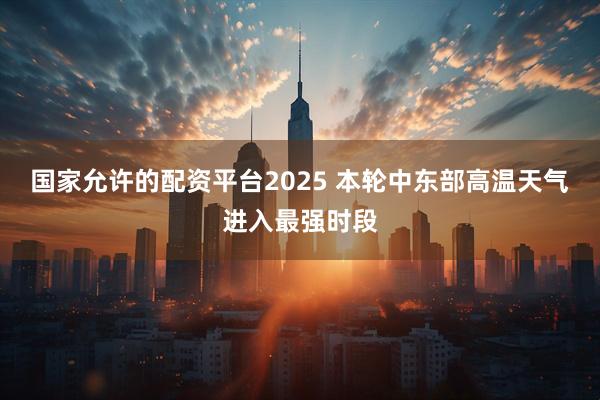 国家允许的配资平台2025 本轮中东部高温天气进入最强时段