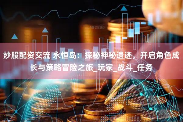 炒股配资交流 永恒岛：探秘神秘遗迹，开启角色成长与策略冒险之旅_玩家_战斗_任务