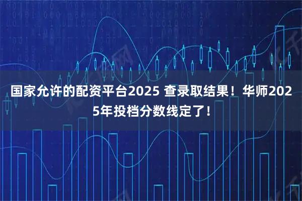 国家允许的配资平台2025 查录取结果！华师2025年投档分数线定了！