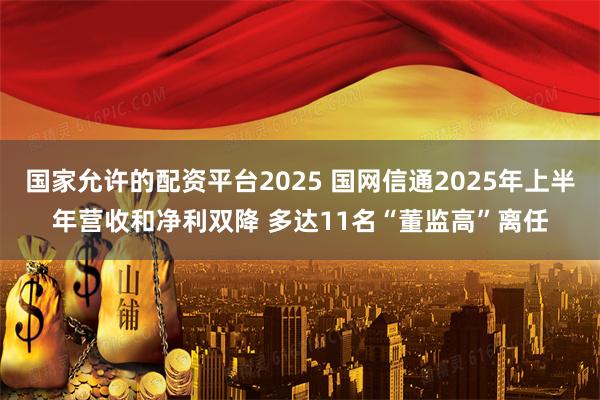 国家允许的配资平台2025 国网信通2025年上半年营收和净利双降 多达11名“董监高”离任