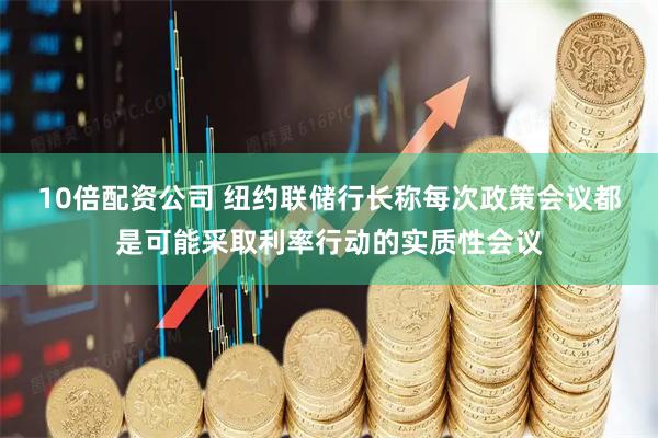 10倍配资公司 纽约联储行长称每次政策会议都是可能采取利率行动的实质性会议