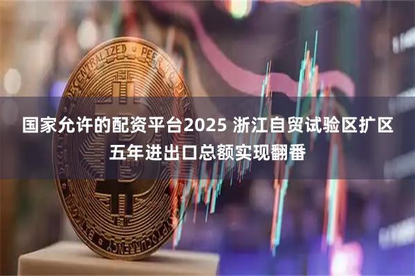 国家允许的配资平台2025 浙江自贸试验区扩区五年进出口总额实现翻番