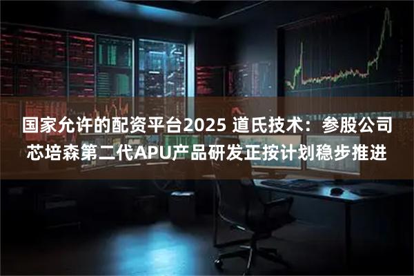 国家允许的配资平台2025 道氏技术：参股公司芯培森第二代APU产品研发正按计划稳步推进