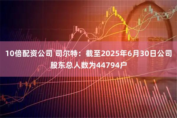 10倍配资公司 司尔特：截至2025年6月30日公司股东总人数为44794户
