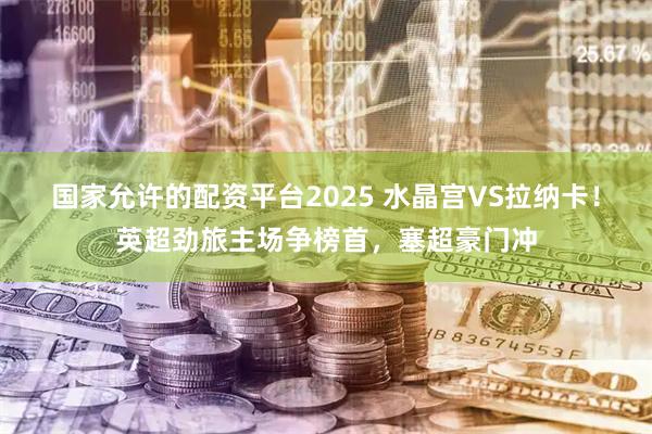 国家允许的配资平台2025 水晶宫VS拉纳卡!英超劲旅主场争榜首,塞超豪门冲