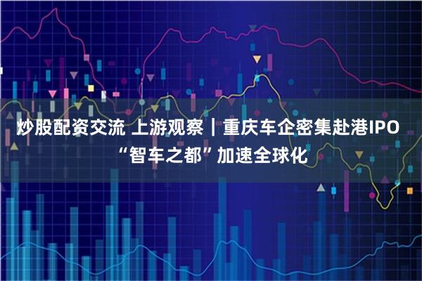 炒股配资交流 上游观察|重庆车企密集赴港IPO “智车之都”加速全球化