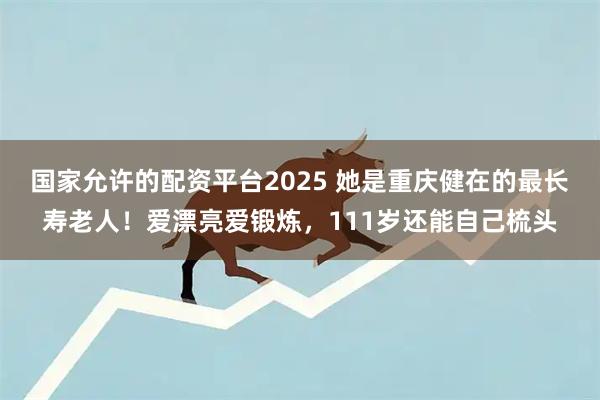 国家允许的配资平台2025 她是重庆健在的最长寿老人!爱漂亮爱锻炼,111岁还能自己梳头