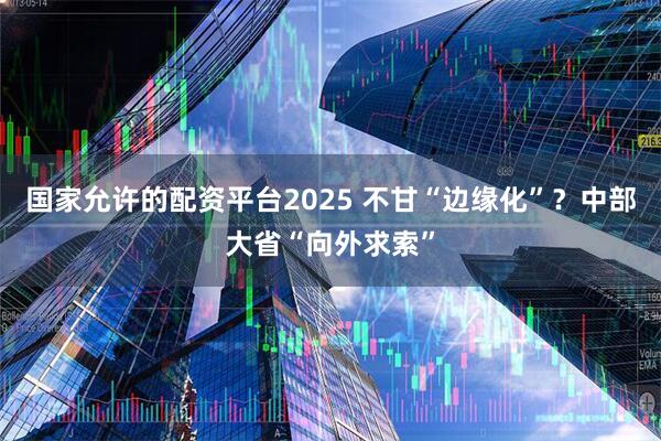 国家允许的配资平台2025 不甘“边缘化”?中部大省“向外求索”