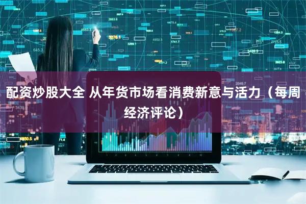 配资炒股大全 从年货市场看消费新意与活力（每周经济评论）