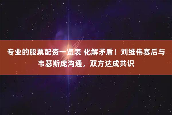 专业的股票配资一览表 化解矛盾！刘维伟赛后与韦瑟斯庞沟通，双方达成共识