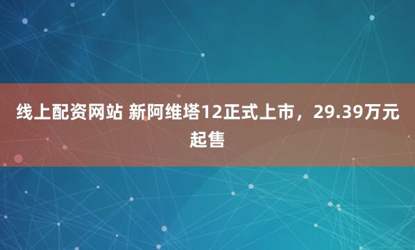 线上配资网站 新阿维塔12正式上市，29.39万元起售