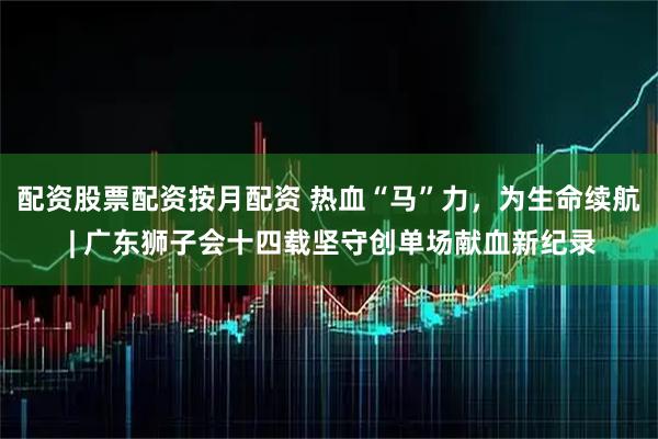 配资股票配资按月配资 热血“马”力,为生命续航 | 广东狮子会十四载坚守创单场献血新纪录