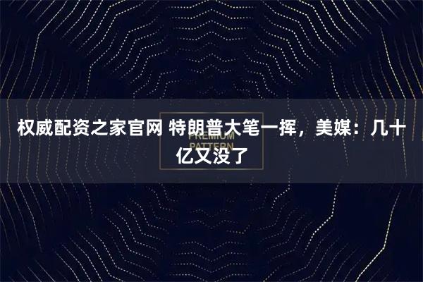 权威配资之家官网 特朗普大笔一挥，美媒：几十亿又没了