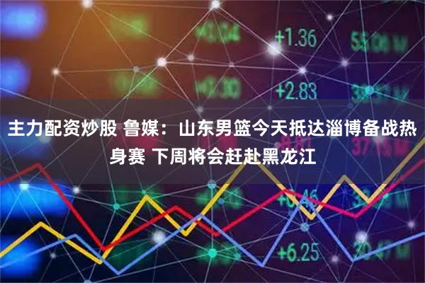 主力配资炒股 鲁媒：山东男篮今天抵达淄博备战热身赛 下周将会赶赴黑龙江