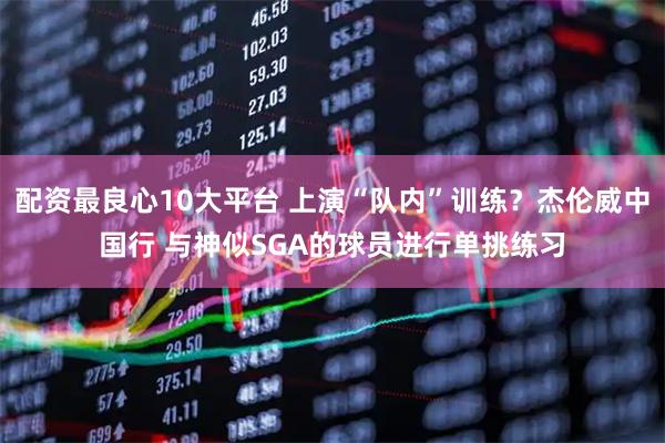 配资最良心10大平台 上演“队内”训练？杰伦威中国行 与神似SGA的球员进行单挑练习