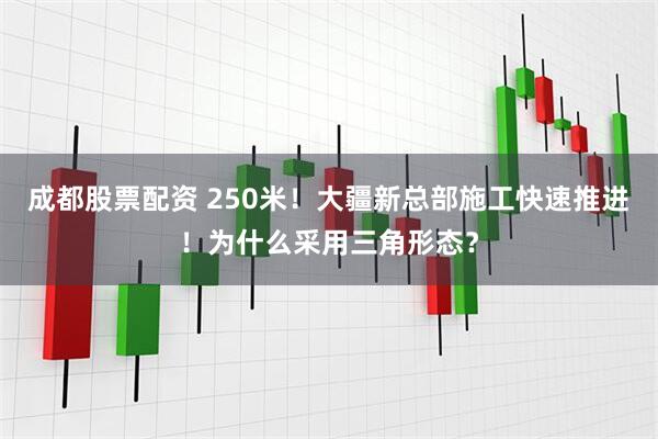 成都股票配资 250米！大疆新总部施工快速推进！为什么采用三角形态？