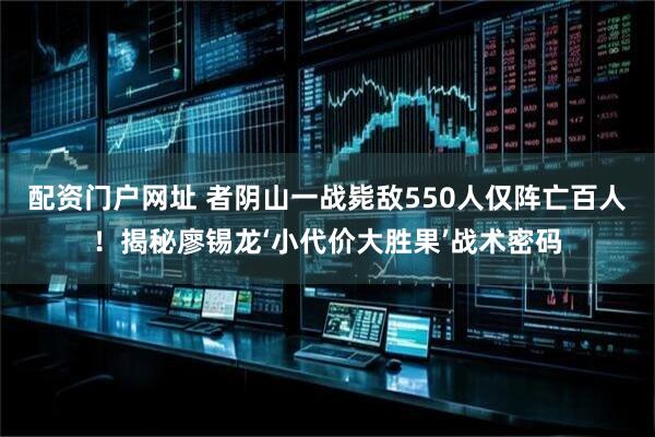 配资门户网址 者阴山一战毙敌550人仅阵亡百人！揭秘廖锡龙‘小代价大胜果’战术密码